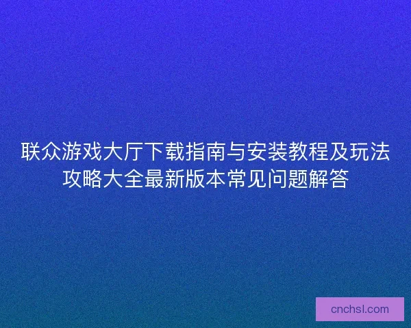 联众游戏大厅下载指南与安装教程及玩法攻略大全最新版本常见问题解答