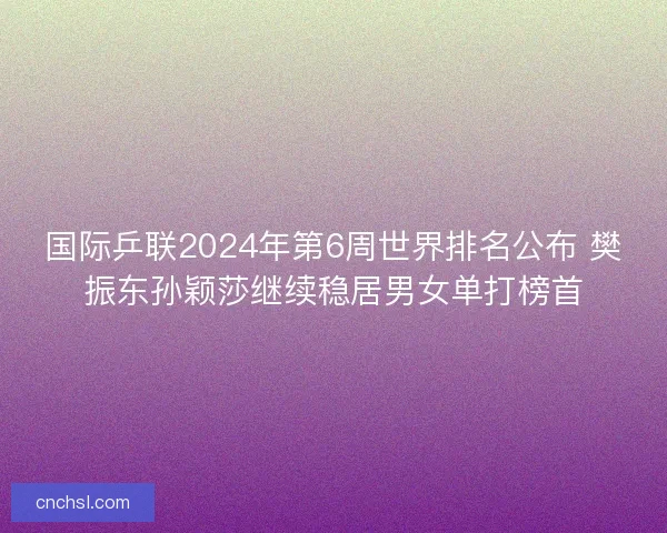 国际乒联2024年第6周世界排名公布 樊振东孙颖莎继续稳居男女单打榜首