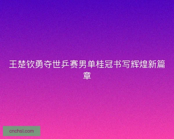王楚钦勇夺世乒赛男单桂冠书写辉煌新篇章