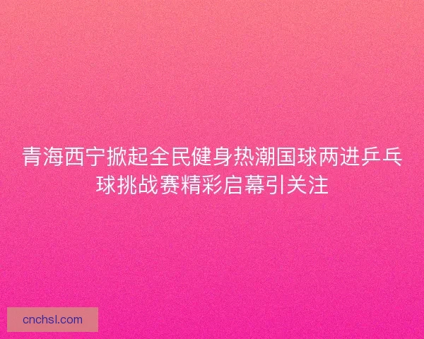 青海西宁掀起全民健身热潮国球两进乒乓球挑战赛精彩启幕引关注