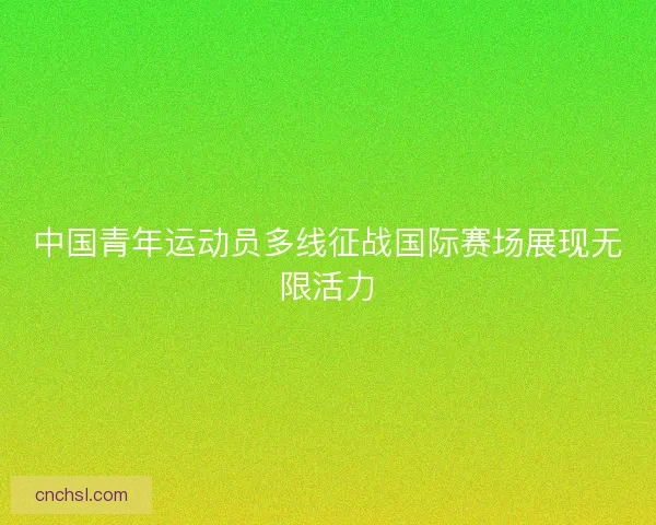 中国青年运动员多线征战国际赛场展现无限活力