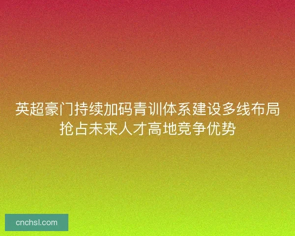 英超豪门持续加码青训体系建设多线布局抢占未来人才高地竞争优势