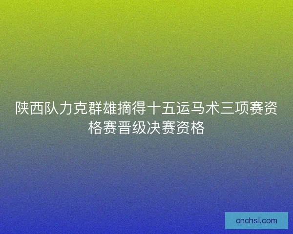 陕西队力克群雄摘得十五运马术三项赛资格赛晋级决赛资格