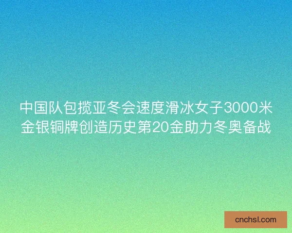 中国队包揽亚冬会速度滑冰女子3000米金银铜牌创造历史第20金助力冬奥备战