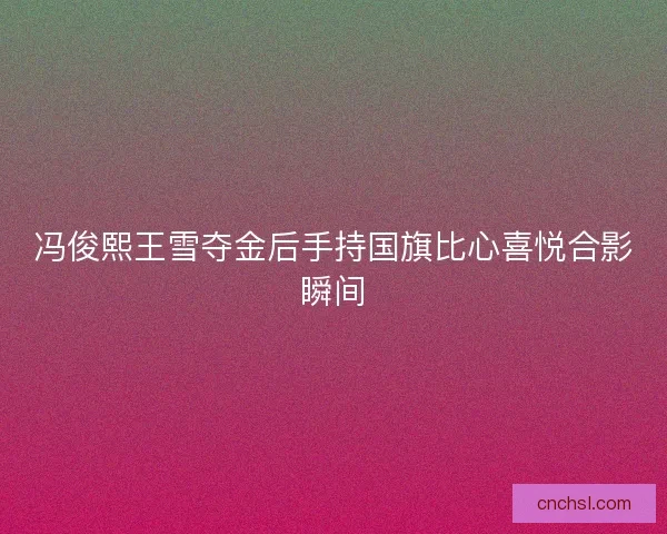 冯俊熙王雪夺金后手持国旗比心喜悦合影瞬间