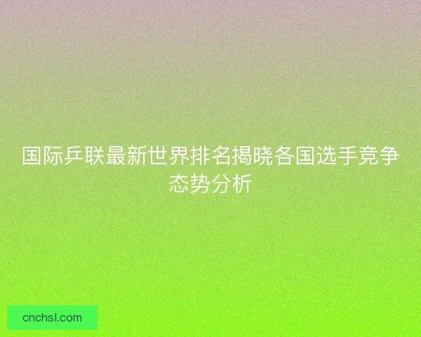 国际乒联最新世界排名揭晓各国选手竞争态势分析