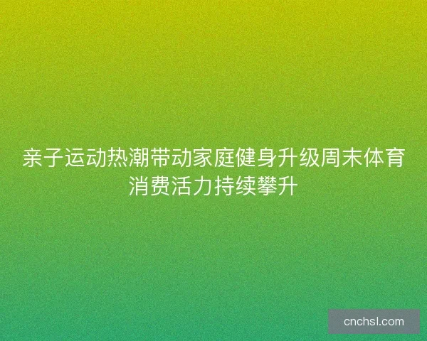 亲子运动热潮带动家庭健身升级周末体育消费活力持续攀升 亲子运动热潮带动家庭健身升级周末体育消费活力持续攀升